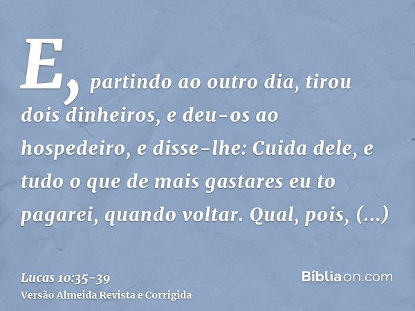 E, partindo ao outro dia, tirou dois dinheiros, e deu-os ao hospedeiro, e disse-lhe: Cuida dele, e tudo o que de mais gastares eu to pagarei, quando voltar.Qual