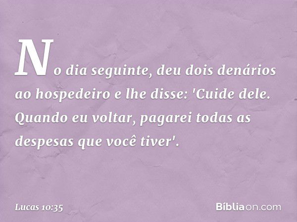 No dia seguinte, deu dois denários ao hospedeiro e lhe disse: 'Cuide dele. Quando eu voltar, pagarei todas as despesas que você tiver'. -- Lucas 10:35