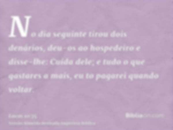 No dia seguinte tirou dois denários, deu-os ao hospedeiro e disse-lhe: Cuida dele; e tudo o que gastares a mais, eu to pagarei quando voltar.