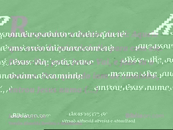 Respondeu o doutor da lei: Aquele que usou de misericórdia para com ele. Disse-lhe, pois, Jesus: Vai, e faze tu o mesmo.Ora, quando iam de caminho, entrou Jesus