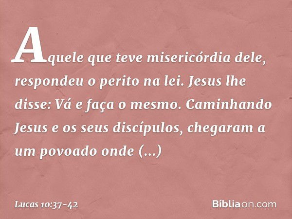 "Aquele que teve misericórdia dele", respondeu o perito na lei.
Jesus lhe disse: "Vá e faça o mesmo". Caminhando Jesus e os seus discípulos, chegaram a um povoa