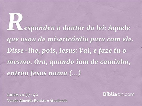 Respondeu o doutor da lei: Aquele que usou de misericórdia para com ele. Disse-lhe, pois, Jesus: Vai, e faze tu o mesmo.Ora, quando iam de caminho, entrou Jesus