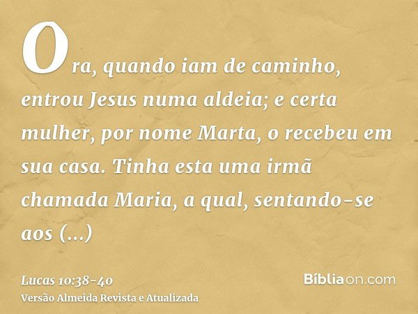 Ora, quando iam de caminho, entrou Jesus numa aldeia; e certa mulher, por nome Marta, o recebeu em sua casa.Tinha esta uma irmã chamada Maria, a qual, sentando-