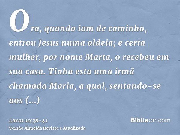 Ora, quando iam de caminho, entrou Jesus numa aldeia; e certa mulher, por nome Marta, o recebeu em sua casa.Tinha esta uma irmã chamada Maria, a qual, sentando-