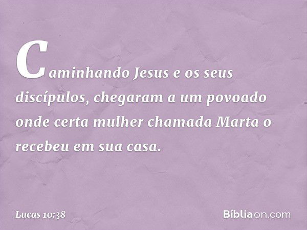 Caminhando Jesus e os seus discípulos, chegaram a um povoado onde certa mulher chamada Marta o recebeu em sua casa. -- Lucas 10:38