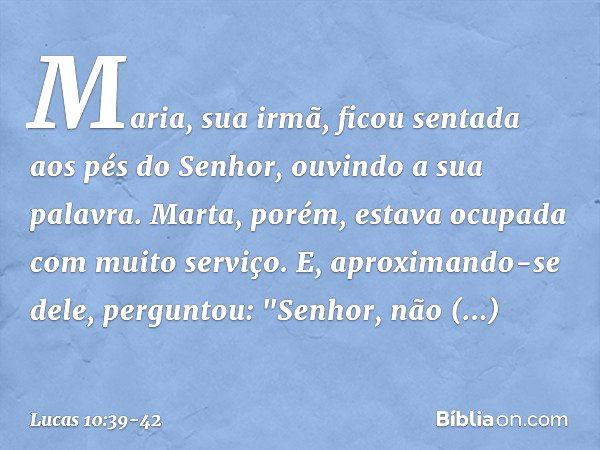 Maria, sua irmã, ficou sentada aos pés do Senhor, ouvindo a sua palavra. Marta, porém, estava ocupada com muito serviço. E, aproximando-se dele, perguntou: "Sen