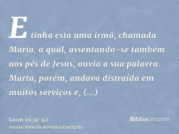 E tinha esta uma irmã, chamada Maria, a qual, assentando-se também aos pés de Jesus, ouvia a sua palavra.Marta, porém, andava distraída em muitos serviços e, ap