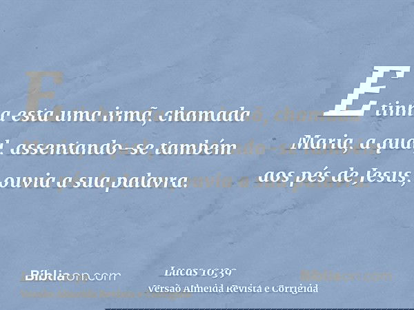 E tinha esta uma irmã, chamada Maria, a qual, assentando-se também aos pés de Jesus, ouvia a sua palavra.