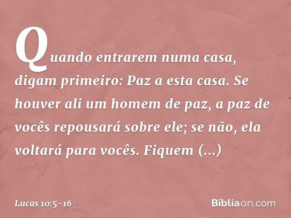 "Quando entrarem numa casa, digam primeiro: Paz a esta casa. Se houver ali um homem de paz, a paz de vocês repousará sobre ele; se não, ela voltará para vocês. 