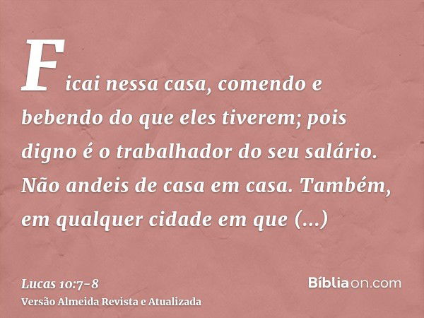 Ficai nessa casa, comendo e bebendo do que eles tiverem; pois digno é o trabalhador do seu salário. Não andeis de casa em casa.Também, em qualquer cidade em que