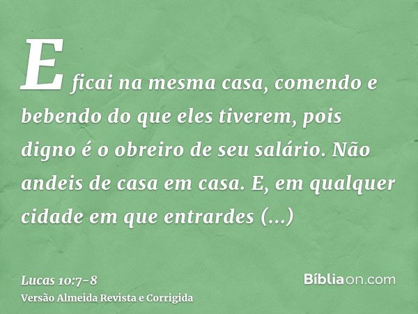 E ficai na mesma casa, comendo e bebendo do que eles tiverem, pois digno é o obreiro de seu salário. Não andeis de casa em casa.E, em qualquer cidade em que ent