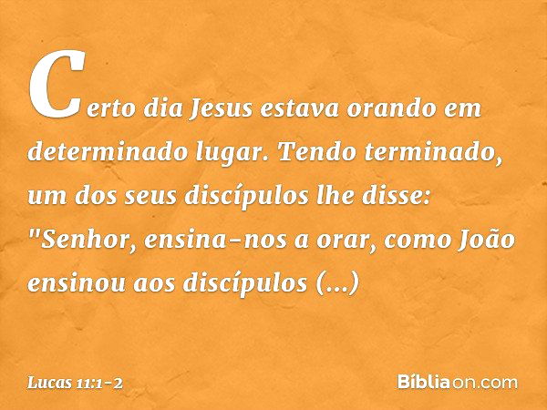 Certo dia Jesus estava orando em determinado lugar. Tendo terminado, um dos seus discípulos lhe disse: "Senhor, ensina-nos a orar, como João ensinou aos discípu