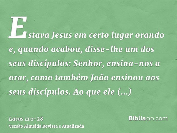 Estava Jesus em certo lugar orando e, quando acabou, disse-lhe um dos seus discípulos: Senhor, ensina-nos a orar, como também João ensinou aos seus discípulos.A