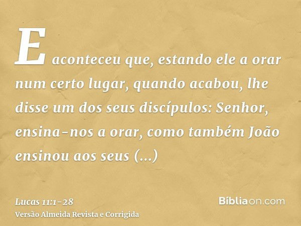 E aconteceu que, estando ele a orar num certo lugar, quando acabou, lhe disse um dos seus discípulos: Senhor, ensina-nos a orar, como também João ensinou aos se