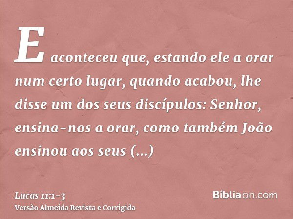 E aconteceu que, estando ele a orar num certo lugar, quando acabou, lhe disse um dos seus discípulos: Senhor, ensina-nos a orar, como também João ensinou aos se