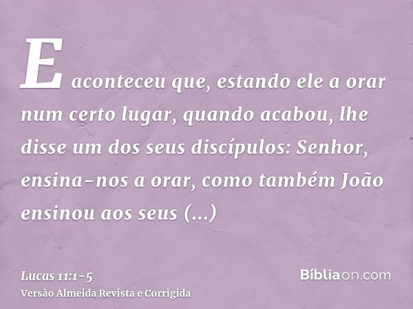 E aconteceu que, estando ele a orar num certo lugar, quando acabou, lhe disse um dos seus discípulos: Senhor, ensina-nos a orar, como também João ensinou aos se