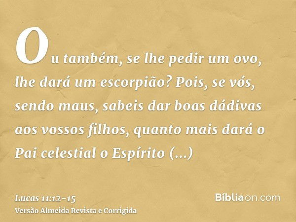 Ou também, se lhe pedir um ovo, lhe dará um escorpião?Pois, se vós, sendo maus, sabeis dar boas dádivas aos vossos filhos, quanto mais dará o Pai celestial o Es