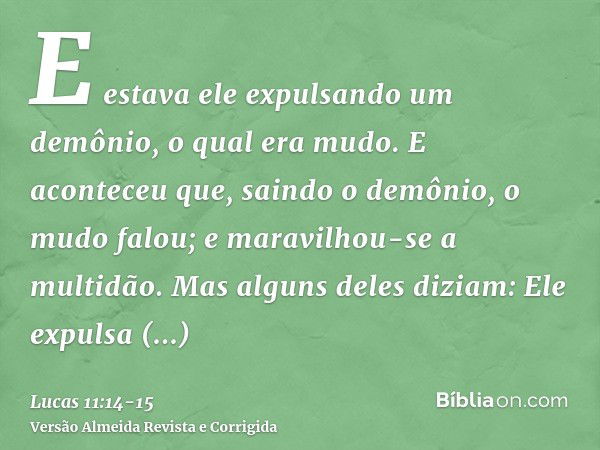 E estava ele expulsando um demônio, o qual era mudo. E aconteceu que, saindo o demônio, o mudo falou; e maravilhou-se a multidão.Mas alguns deles diziam: Ele ex