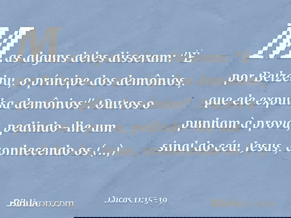 Mas alguns deles disseram: "É por Belzebu, o príncipe dos demônios, que ele expulsa demônios". Outros o punham à prova, pedindo-lhe um sinal do céu. Jesus, conh