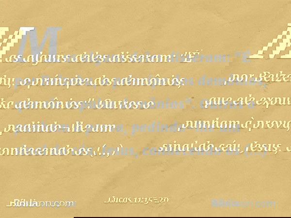 Mas alguns deles disseram: "É por Belzebu, o príncipe dos demônios, que ele expulsa demônios". Outros o punham à prova, pedindo-lhe um sinal do céu. Jesus, conh