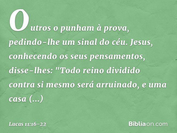 Outros o punham à prova, pedindo-lhe um sinal do céu. Jesus, conhecendo os seus pensamentos, disse-lhes: "Todo reino dividido contra si mesmo será arruinado, e 