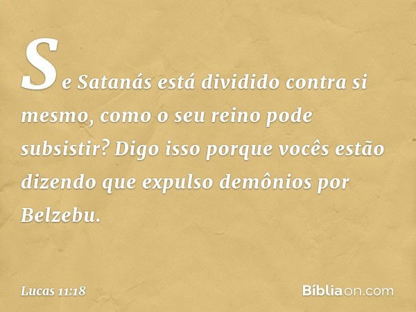 Se Satanás está dividido contra si mesmo, como o seu reino pode subsistir? Digo isso porque vocês estão dizendo que expulso demônios por Belzebu. -- Lucas 11:18