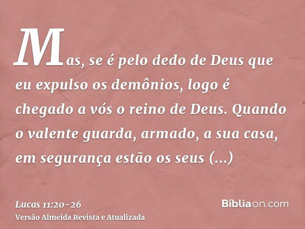 Mas, se é pelo dedo de Deus que eu expulso os demônios, logo é chegado a vós o reino de Deus.Quando o valente guarda, armado, a sua casa, em segurança estão os 