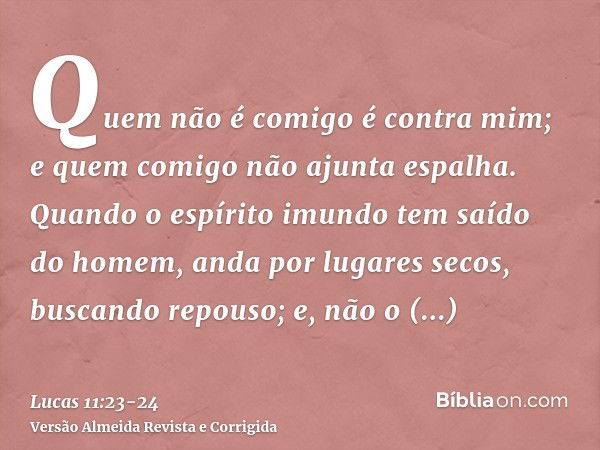 Quem não é comigo é contra mim; e quem comigo não ajunta espalha.Quando o espírito imundo tem saído do homem, anda por lugares secos, buscando repouso; e, não o