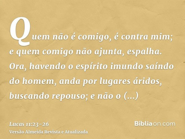 Quem não é comigo, é contra mim; e quem comigo não ajunta, espalha.Ora, havendo o espírito imundo saíndo do homem, anda por lugares áridos, buscando repouso; e 