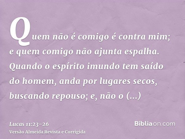 Quem não é comigo é contra mim; e quem comigo não ajunta espalha.Quando o espírito imundo tem saído do homem, anda por lugares secos, buscando repouso; e, não o