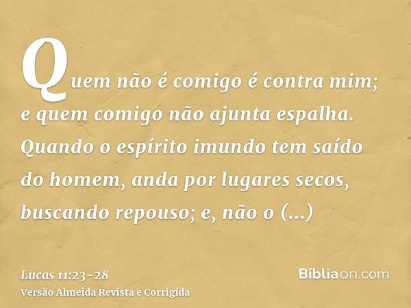 Quem não é comigo é contra mim; e quem comigo não ajunta espalha.Quando o espírito imundo tem saído do homem, anda por lugares secos, buscando repouso; e, não o