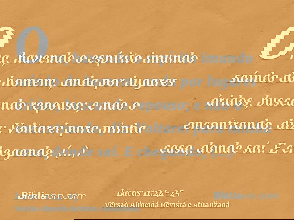 Ora, havendo o espírito imundo saíndo do homem, anda por lugares áridos, buscando repouso; e não o encontrando, diz: Voltarei para minha casa, donde saí.E chega