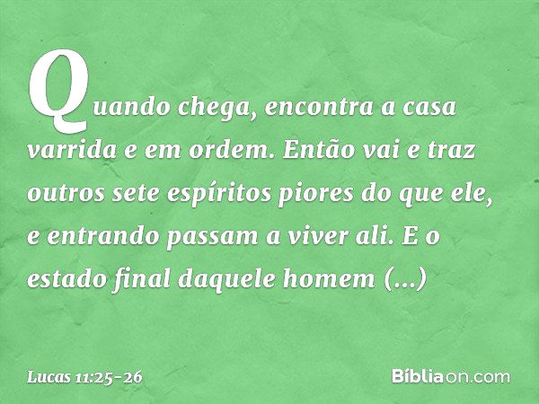 Quando chega, encontra a casa varrida e em ordem. Então vai e traz outros sete espíritos piores do que ele, e entrando passam a viver ali. E o estado final daqu