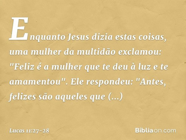 Enquanto Jesus dizia estas coisas, uma mulher da multidão exclamou: "Feliz é a mulher que te deu à luz e te amamentou". Ele respondeu: "Antes, felizes são aquel