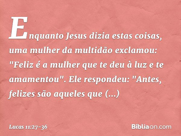 Enquanto Jesus dizia estas coisas, uma mulher da multidão exclamou: "Feliz é a mulher que te deu à luz e te amamentou". Ele respondeu: "Antes, felizes são aquel