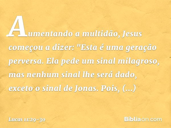 Aumentando a multidão, Jesus começou a dizer: "Esta é uma geração perversa. Ela pede um sinal milagroso, mas nenhum sinal lhe será dado, exceto o sinal de Jonas