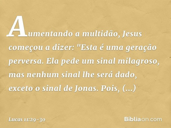 Aumentando a multidão, Jesus começou a dizer: "Esta é uma geração perversa. Ela pede um sinal milagroso, mas nenhum sinal lhe será dado, exceto o sinal de Jonas