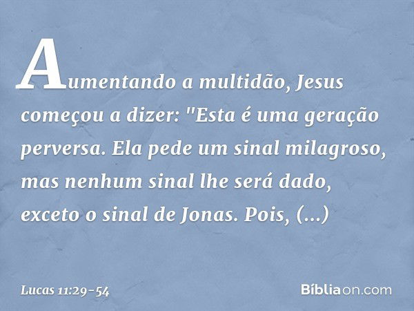 Aumentando a multidão, Jesus começou a dizer: "Esta é uma geração perversa. Ela pede um sinal milagroso, mas nenhum sinal lhe será dado, exceto o sinal de Jonas