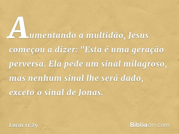 Aumentando a multidão, Jesus começou a dizer: "Esta é uma geração perversa. Ela pede um sinal milagroso, mas nenhum sinal lhe será dado, exceto o sinal de Jonas