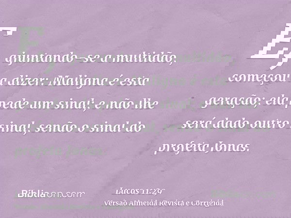 E, ajuntando-se a multidão, começou a dizer: Maligna é esta geração; ela pede um sinal; e não lhe será dado outro sinal, senão o sinal do profeta Jonas.