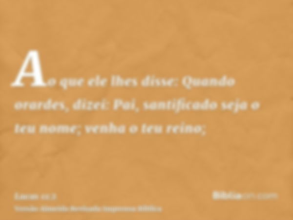 Ao que ele lhes disse: Quando orardes, dizei: Pai, santificado seja o teu nome; venha o teu reino;