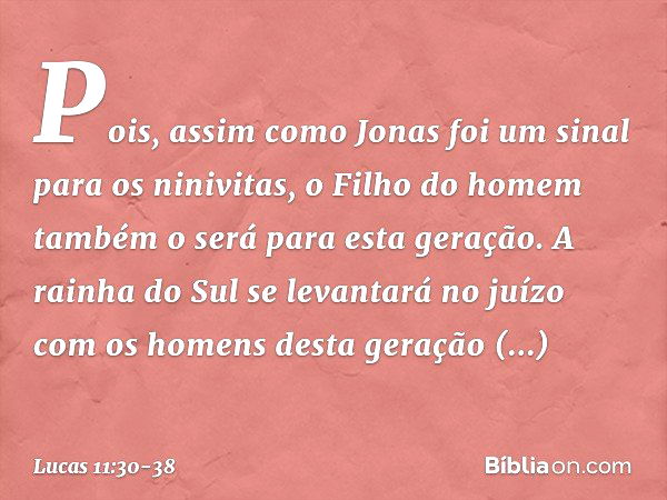 Pois, assim como Jonas foi um sinal para os ninivitas, o Filho do homem também o será para esta geração. A rainha do Sul se levantará no juízo com os homens des