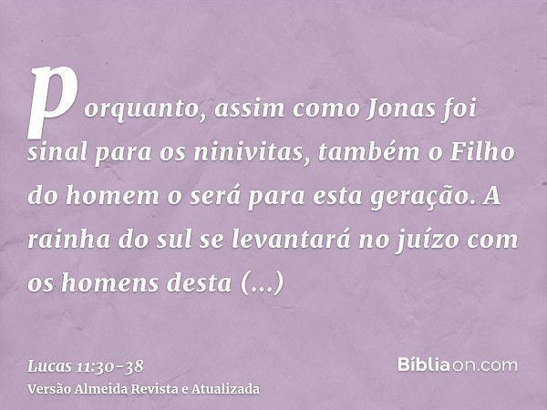 porquanto, assim como Jonas foi sinal para os ninivitas, também o Filho do homem o será para esta geração.A rainha do sul se levantará no juízo com os homens de