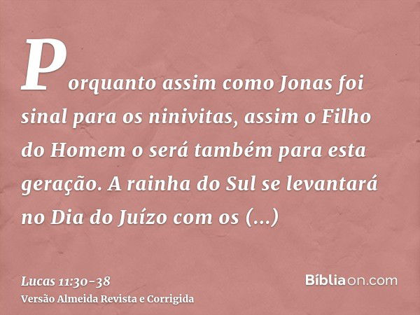 Porquanto assim como Jonas foi sinal para os ninivitas, assim o Filho do Homem o será também para esta geração.A rainha do Sul se levantará no Dia do Juízo com 