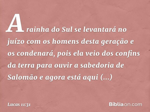 A rainha do Sul se levantará no juízo com os homens desta geração e os condenará, pois ela veio dos confins da terra para ouvir a sabedoria de Salomão e agora e