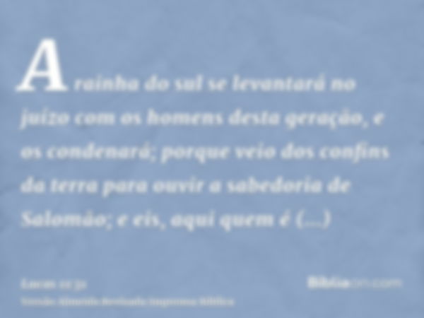 A rainha do sul se levantará no juízo com os homens desta geração, e os condenará; porque veio dos confins da terra para ouvir a sabedoria de Salomão; e eis, aq