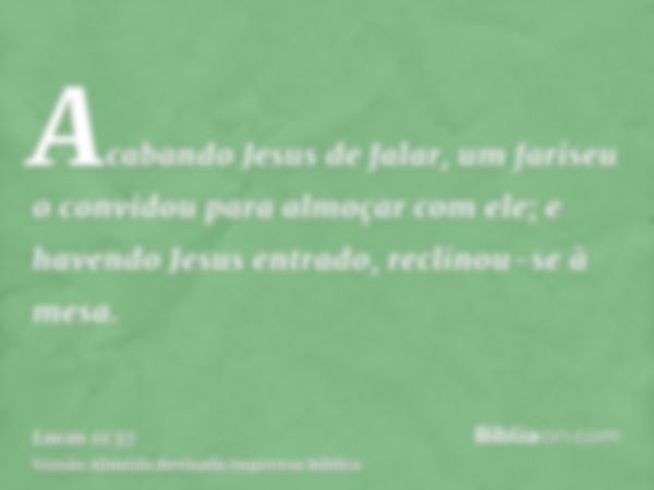 Acabando Jesus de falar, um fariseu o convidou para almoçar com ele; e havendo Jesus entrado, reclinou-se à mesa.