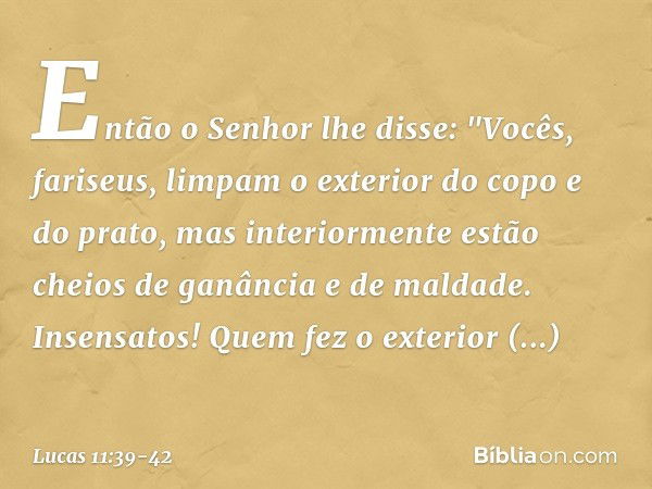 Então o Senhor lhe disse: "Vocês, fariseus, limpam o exterior do copo e do prato, mas interiormente estão cheios de ganância e de maldade. Insensatos! Quem fez 