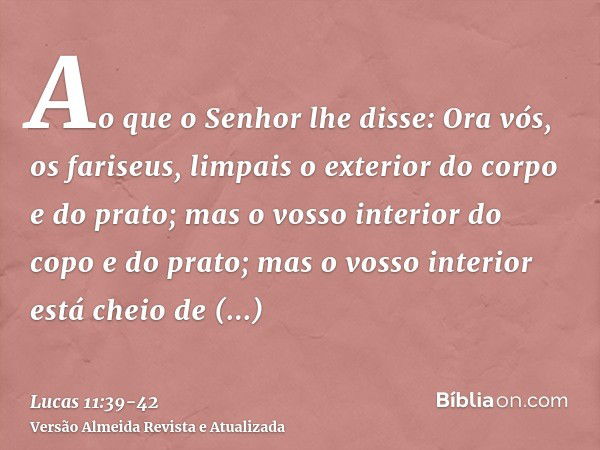 Ao que o Senhor lhe disse: Ora vós, os fariseus, limpais o exterior do corpo e do prato; mas o vosso interior do copo e do prato; mas o vosso interior está chei