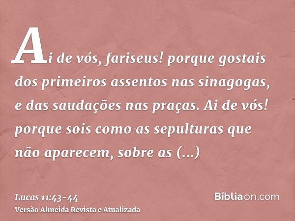 Ai de vós, fariseus! porque gostais dos primeiros assentos nas sinagogas, e das saudações nas praças.Ai de vós! porque sois como as sepulturas que não aparecem,